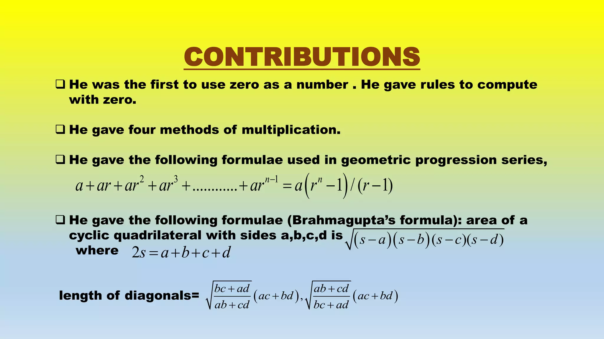 CONTRIBUTIONS
 He was the first to use zero as a number . He gave rules to compute
with zero.
 He gave four methods of multiplication.
 He gave the following formulae used in geometric progression series,
 He gave the following formulae (Brahmagupta’s formula): area of a
cyclic quadrilateral with sides a,b,c,d is
where
length of diagonals=
 2 3 1
............ 1 /( 1)n n
a ar ar ar ar a r r
       
  ( )( )s a s b s c s d   
2s a b c d   
   ,
bc ad ab cd
ac bd ac bd
ab cd bc ad
 
 
 
 