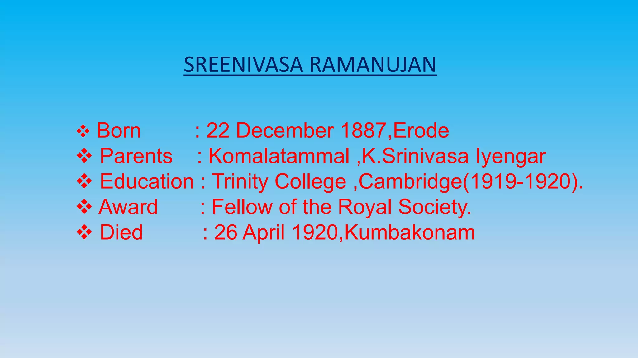SREENIVASA RAMANUJAN
 Born : 22 December 1887,Erode
 Parents : Komalatammal ,K.Srinivasa Iyengar
 Education : Trinity College ,Cambridge(1919-1920).
 Award : Fellow of the Royal Society.
 Died : 26 April 1920,Kumbakonam
 