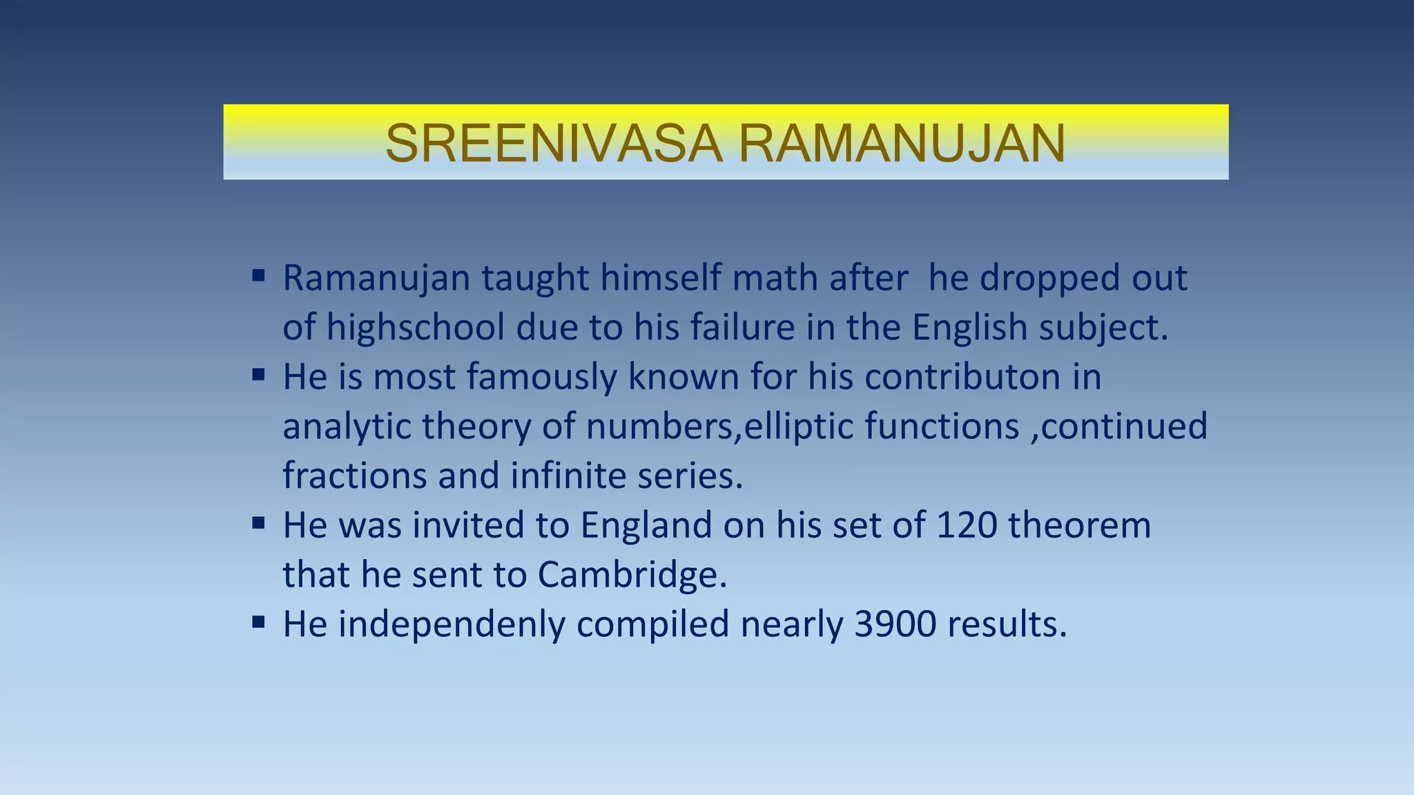 SREENIVASA RAMANUJAN
 Ramanujan taught himself math after he dropped out
of highschool due to his failure in the English subject.
 He is most famously known for his contributon in
analytic theory of numbers,elliptic functions ,continued
fractions and infinite series.
 He was invited to England on his set of 120 theorem
that he sent to Cambridge.
 He independenly compiled nearly 3900 results.
 