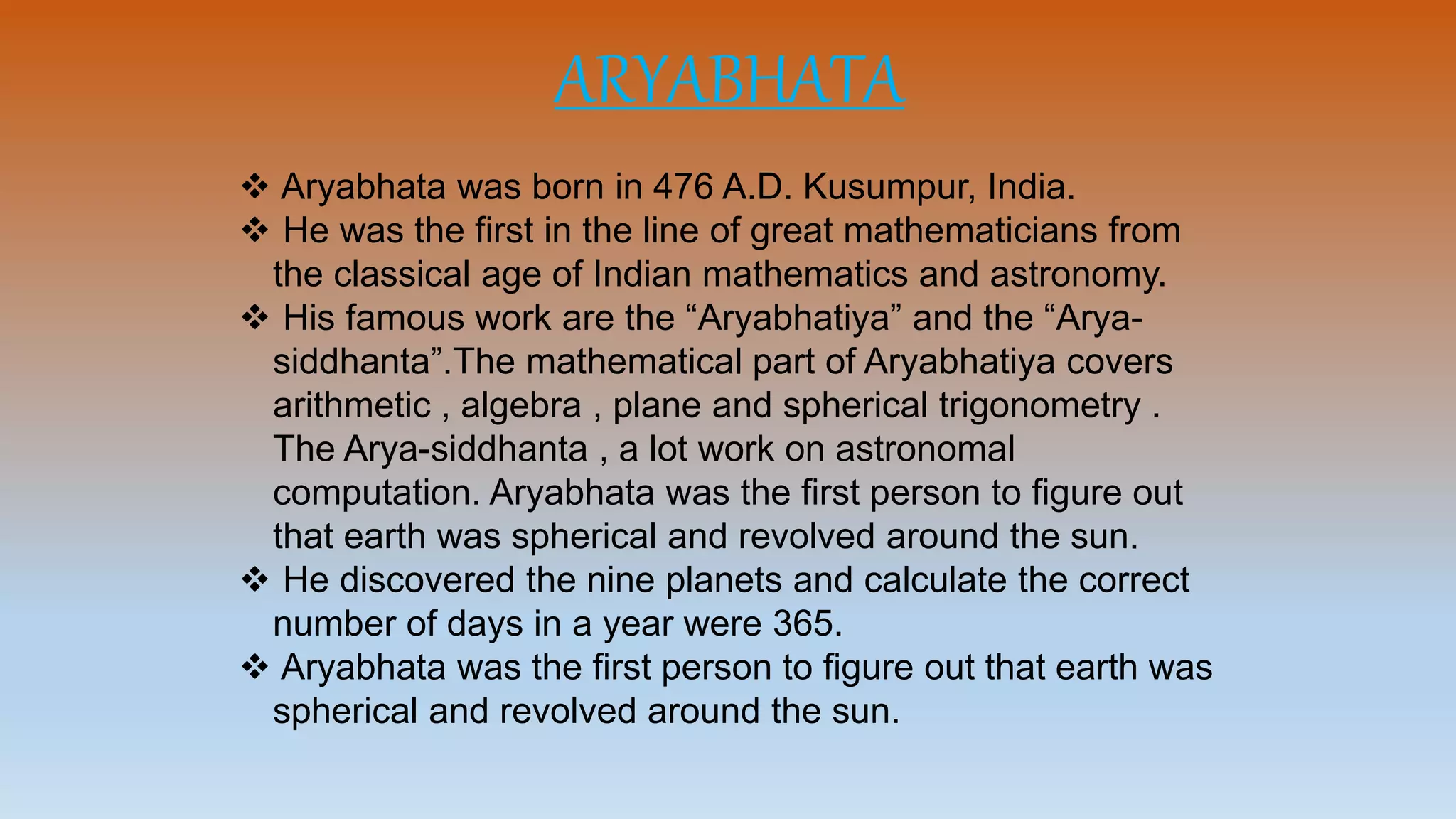 ARYABHATA
 Aryabhata was born in 476 A.D. Kusumpur, India.
 He was the first in the line of great mathematicians from
the classical age of Indian mathematics and astronomy.
 His famous work are the “Aryabhatiya” and the “Arya-
siddhanta”.The mathematical part of Aryabhatiya covers
arithmetic , algebra , plane and spherical trigonometry .
The Arya-siddhanta , a lot work on astronomal
computation. Aryabhata was the first person to figure out
that earth was spherical and revolved around the sun.
 He discovered the nine planets and calculate the correct
number of days in a year were 365.
 Aryabhata was the first person to figure out that earth was
spherical and revolved around the sun.
 