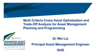 Multi Criteria Cross Asset Optimization and
Trade-Off Analysis for Asset Management
Planning and Programming
Dr Wei Liu
Principal Asset Management Engineer
GHD
 