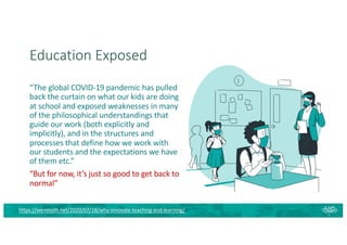 Education Exposed
https://wenmoth.net/2020/07/18/why-innovate-teaching-and-learning/
“The global COVID-19 pandemic has pulled
back the curtain on what our kids are doing
at school and exposed weaknesses in many
of the philosophical understandings that
guide our work (both explicitly and
implicitly), and in the structures and
processes that define how we work with
our students and the expectations we have
of them etc.”
“But for now, it’s just so good to get back to
normal”
 