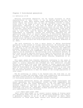 Chapter 2 Distributed generation
2.1 Definition of DG

   Defining distributed generation can be varied according to which
characteristics it uses. First, it can be defined which sources and
technology it uses. Small modular power generating technologies such as
diesel engine and natural gas, as well as renewable sources of hydro,
solar, wind in the range of 1 kW to 50 MW might be the most familiar DG
technologies. Ownership is also used to define DG system. While a
definition using the ownership characteristic means the unit must be owned
by end-user, there exists a number of possible institutional forms such as
utility co-ownership or energy service company ownership. The operational
mode is also often used to define DG whether power generation is
dispatchable or scheduled. Sources and technology, ownership and the
operational mode result in narrow definition of distributed generation.
With the discussion of all three of these characteristics the definition
Ackerman et al suggest is that distributed generation only means generation
located within the whole distributed generation network or customer side of
the meter of both off-grid and on-grid application (Ackermann, Andersson et
al. 2001).

   The grid connection is also a major factor to define distributed
generation in the context of village electrification. DG technology may or
may not be connected to the electric grid. But connecting certain village
or community to the grid may pose technological, regulatory and commercial
problems. Therefore in the village electrification, distributed generation
has to be necessarily grid independent. But DG unit typically below 10 MW
capacity can be connected to the low-voltage local distribution network. DG
with local mini-grid improves electricity supply by diminishing the load on
the local systems through on-site generation and by improving the voltage
at the end of village distribution system (Chaurey, Ranganathan et al.
2004).

   This paper adopts more flexible definition conforming to the cases of
village electrification. Distributed generation is understood like that the
power is locally generated and consumed and this definition includes
various technologies from solar home systems to diesel engine and allows
flexibility in operation modes and institutional arrangements(Zerriffi).
These DG technologies can be operated completely off-grid or as just some
part of local mini-grid. Given the definition above, this paper focuses on
the distributed generation to meet the demand of the village populations in
rural areas.

   The DG technology is likely to be favored with the view that it can
correspond to peak load shortage, losses from transmission and distribution
and rural electrification of remote and inaccessible areas.
2.2 Distributed generation and Renewable energy technology

   Distributed generations mainly use renewable energy technologies and
diesel generators. But environmental concern and fuel independence are
advantages of RETs over diesel generators. So, DG with RETs have gained
enormous support in provision of electricity in off-grid regions of
developing countries. The next part describes successful cases of each
technology like solar PV, hydropower, biomass gasifier and wind turbines to
give understanding of basic principle.

     2.2.1 Small hydro power (SHP)
   Small scale hydro power is to convert kinetic energy of     flowing water
into mechanical power with the use of transmission mechanism   like turbine.
A generation capacity of up to 25 MW is categorized in          small. Major
constraints of large hydro power relates with social and       environmental
                                    10
 