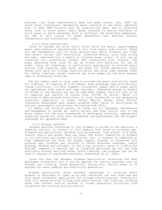 problems like large hydroelectric dams and power plants. But, SSHP can
avoid those constraints. Harnessing water resource is the basic important
work to make SSHP function best by constructing small dam or diverting
water flow to store water. Small water resource is mostly available in
hilly areas in which extending grid is difficult and relatively expensive.
So, SHP is well suited for power generation near end-user without
transmission and distribution lines.

     2.2.2 Solar photovoltaic
   Solar PV systems are solar cells. Solar cells are small, square-shaped
panel semi-conductors manufactured in thin film layers from silicon. These
are the fundamental unit of solar photovoltaic which converts sun light
into direct current (DC) electricity. Connected several cells form string
and then, laminated into a module to increase power output. It also can be
converted into alternative current (AC) electricity with inverter. The
power generated from solar PV can be stored into batteries for use at
night. Solar PV technology is particularly appropriate to provide basic
service like lighting, safe water and power for income generation. Solar
energy mini grid for village electrification and solar home systems (SHS)
for indoor lighting, street lighting and solar pumps are the main systems
used in developing countries.

   SHS are widely used in rural area to provide the basic electricity needs
for lighting. It consists of a PV module, deep discharge lead acid battery,
charge controller, 1-3 CFLs (compact fluorescent lamps) and DC power point
for appliances like radios and tape recorders. Generated energy by module
is stored in the battery and can be used when needed. Facility cost is up
to capacity and quality of system from 150-500 US dollar. About 1.2
millions of SHSs provide electricity in rural households in the developing
countries. Especially in India, China, Mexico, Kenya, South Africa,
Indonesia, Bangladesh have widely accepted SHSs, which is facilitated by
national governments and private initiatives(IEA 2002).
   In remote and off-grid places, as roads are not equipped, maintenance
and management of system get easily failed. And high initial cost is the
major hurdle for the poor households in developing countries. Appropriate
financing system for rural poor households and maintenance are the biggest
challenge for spreading SHSs.

     2.2.3 Biomass gasifier
   Biomass gasifier technology is that biomass is burned in the gasifier, a
chemical reactor, to convert it into gaseous fuel known as producer gas.
Firewood and agricultural residues such as bagasse, crop stalks, rice husk,
coconut shells and animal dung are used. The direct combustion of biomass
is not efficient and causes air pollution. But, if biomass is combusted at
high temperature and with low oxygen supply, biomass is converted into
producer gas. Producer gas consists of carbon monoxide, hydrogen, carbon
dioxide, methane and nitrogen. It has a low calorific value of 1,000-1,200
Kcal/Nm3 compared to natural gas or liquefied petroleum gas but has high
efficiency without emitting smoke. After cleaning, the producer gas can be
used to operate IC engine(Ravindranath, Somashekar et al. 2004).

   Since the last two decades, biomass gasification technology has been
developed intensively and it can be applied for various purposes such as
thermal use (cooking, steam generation, drying etc), motive power in IC
engines for water pumping and electricity generation.

   Biomass gasification gives economic advantages to locations where
biomass is available at lower price and industries use fuel wood and has
also shown successful application for village electrification. Electricity
from this system provide village with basic service like lighting, drinking
water and further service related to income generation activities like
irrigation and flouring milling service.


                                    11
 