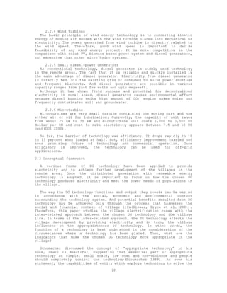 2.2.4 Wind turbines
   The basic principle of wind energy technology is to converting kinetic
energy of moving air masses with the wind turbine blades into mechanical or
electricity. The power generated from wind turbine is directly related to
the wind speed. Therefore, good wind speed is important to decide
feasibility of any wind energy project. It is more competitive in the
comparison with solar PV, biomass based power system and diesel generators,
but expensive than other micro hydro systems.

      2.2.5 Small diesel-power generators
   As conventional technology, diesel generator is widely used technology
in the remote areas. The fact that it is reliable and quickly installed is
the main advantage of diesel generator. Electricity from diesel generator
is directly fed into the existing grid or consumed to solve power shortage
and frequent blackouts. And diesel generators are possible in various
capacity ranges from just few watts and upto megawatt.
   Although it has shown field success and potential for decentralized
electricity in rural areas, diesel generator causes environmental effect
because diesel burning emits high amount of CO2, engine makes noise and
frequently contaminates soil and groundwater.

      2.2.6 Microturbine
   Mircoturbines are very small turbine containing one moving part and use
either air or oil for lubrication. Currently, the capacity of unit rages
from about 25 kW to 75 kW and microturbine unit costs 1,000 to 1,500 US
dollar per kW and cost to make electricity appears between 7.5 and 10 US
cent(DOE 2000).

   So far, the barrier of technology was efficiency. It drops rapidly to 10
to 15 percent when loaded at half. But, efficiency improvement carried out
sees promising future of technology and commercial operation. Once
efficiency is improved, the technology can be used for off-grid
applications.

2.3 Conceptual framework

   A various forms of DG technology have been applied to provide
electricity and to achieve further development of the villages in the
remote area. Once the distributed generation with renewable energy
technology is adopted, it is important to focus on how the chosen DG
technology produces electricity and meet the power needs of populations in
the village.

   The way the DG technology functions and output they create can be varied
in accordance with the social, economic and environmental context
surrounding the technology system. And potential benefits resulted from DG
technology may be achieved only through the process that harnesses the
social and financial context of village life(Biswas, Bryce et al. 2001).
Therefore, this paper studies the village electrification cases with the
inter-related approach between the chosen DG technology and the village
life. In terms of the inter-related approach, the DG technology affects the
village development by providing electricity and in turn, the village
influences on the appropriateness of technology. In other words, the
function of a technology is best understood in the consideration of the
circumstances where a technology has been placed. Then, what are the
indicators that make the chosen DG technology more appropriate in the
village?

   Schumacher discussed the concept of ‘appropriate technology’ in his
book, Small is Beautiful, suggesting that essential part of appropriate
technology as simple, small scale, low cost and non-violence and people
should completely control the technology(Schumacher 1989). As seen his
statement, the capabilities of entity which employs technology to solve the
                                    12
 