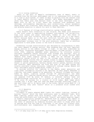 3.2.1 Living condition
   Humla is the part of Nepal’s northwestern area of Nepal. Humla is
isolated from the national development due to its remoteness with no access
to a road or grid system. It takes 16 days of walking from the nearest road
to reach Humla’s district center Simikot. UN’s Human Development report
shows that Humla area (the Karnali Zone) is the least developed area in
Nepal with an HDI of 0.244. Humla has suffered from permanent food
shortage, environmental degradation, poor productivity, annual epidemics
among people and livestock, weak education system, inhumanity toward women
and growing migration to search for work to feed families.

      3.2.2 Feature of village electrification system through RAPS
   Humla doesn’t have connection to the on-grid. The fewer grid extension
to the rural areas is experiencing frequent overloading, low reliability,
high line looses and power theft(Alex, Kimber et al.) And there is
prediction that this situation will not be improved just in a few years.
That’s because Humla is in the most difficult terrain with high, snow-
covered peaks, thick forests, wild rivers and harsh climates. Geographic
disadvantages increase cost of the grid extension. Humla has no previous
experience to have power access in the form of electricity.

   Elementary village electrification was designed by corresponding to what
the users demand in energy service. They answered what the most important
energy service in the remote village is light. It has been undertaken by
RIDS (Rural Integrated Development Service)-Nepal village project in Humla
since 2004, adopting embedded power generation by utilizing locally
available renewable energy resources like streams and sunlight. This is
power generation project generating small amount of energy through RAPS
(Remote Area Power Supply) system. A RAPS can be defined as power
generation system within or near to the village using locally available
renewable energy sources that are either single or hybrid system of several
renewable energy resources like combination of renewable resources with a
diesel or petrol generators, battery charge control system, battery storage
and inverter. What determine the kind and size of the RAPS system are
locally available energy resources, community’s average energy demand and
their affordable paying budget(Alex, Kimber et al.).
   To provide solution for lighting in the Humla, power generation and
light power consumption started to be improved. As what people demanded is
lighting, less power needed to be generated. In several villages and single
homes of Humla, lighting system through PV (photovoltaic) has been
installed. This lighting system mainly consists of three WLED lights which
are powered 5-20 WR solar PV module, a relevant battery bank and
charge/discharge controller for a cluster of one to four homes, or from a
75 WR solar PV systems for a cluster of 15-18 homes. WLED lamps which
consume just 1 W per lamp are used and WLED provides sufficient light to
see each other and to do daily task in the house. Before using WLED of 1 W
for lighting, they used ‘jharro’ which is a pinewood stick soaked with
resin.

      3.2.3 Benefits
Social benefits
   Villagers in Humla adopted WLED lights for indoor lighting, instead of
burning ‘jharro’ which has been previously used to generate light. With
WLED lighting, people have much brighter light with cleaner air in the
house and avoid black soot from burning ‘jharro’ and reduce negative impact
on human’s respiratory system1(4). Advanced form of lighting has impact on
the improvement of health of villagers in Humla. Electrical light pulls up
the level of education by enabling children and adult to study after work
of daytime and from the view of long-term, it can raise the literacy rate,
self-confidence and independence of villagers. And light service makes


1
    51 % of baby boys and 45 % of baby girls have respiratory disease.
                                       15
 
