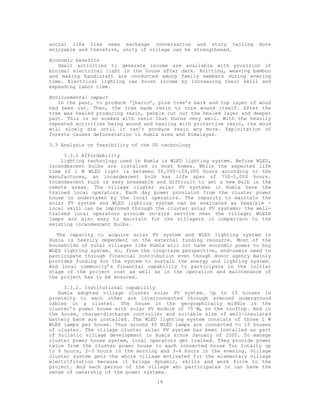 social life like news exchange conversation and story telling          more
enjoyable and therefore, unity of village can be strengthened.

Economic benefits
   Small activities to generate income are available with provision of
minimal electrical light in the house after dark. Knitting, weaving bamboo
and making handicraft are conducted among family members during evening
time. Electrical lighting can boost income by increasing their skill and
expanding labor time.

Environmental impact
   In the past, to produce ‘jharro’, pine tree’s bark and top layer of wood
had been cut. Then, the tree made resin to cure wound itself. After the
tree was healed producing resin, people cut out the healed layer and deeper
part. This is so soaked with resin that burns very well. With the heavily
repeated activities being wound and healing with protective resin, the wood
will slowly die until it can’t produce resin any more. Exploitation of
forests causes deforestation in Humla area and Himalayas.

3.3 Analysis on feasibility of the DG technology

     3.3.1 Affordability
    Lighting technology used in Humla is WLED lighting system. Before WLED,
incandescent bulbs are installed in most homes. While the expected life
time of 1 W WLED light is between 50,000-100,000 hours according to the
manufactures, an incandescent bulb has life span of 750-1,000 hours.
Incandescent bulb is easy breakable and difficult to get a new bulb in the
remote areas. The village cluster solar PV systems in Humla have the
trained local operators. Each day power provision from the cluster power
house is undertaken by the local operators. The capacity to maintain the
solar PV system and WLED lighting system can be evaluated as feasible -
local skill can be improved through the cluster solar PV systems; the well-
trained local operators provide on-site service near the village; WLELD
lamps are also easy to maintain for the villagers in comparison to the
existing incandescent bulbs.

   The capacity to acquire solar PV system and WLED lighting system in
Humla is heavily dependent on the external funding resource. Most of the
households of rural villages like Humla will not have economic power to buy
WLED lighting system. So, from the long-term perspective, end-users need to
participate through financial contribution even though donor agency mainly
provides funding for the system to sustain the energy and lighting system.
And local community’s financial capability to participate in the initial
stage of the project cost as well as in the operation and maintenance of
the project has to be ensured.

     3.3.2. Institutional capability
   Humla adopted village cluster solar PV system. Up to 15 houses in
proximity to each other are interconnected through armored underground
cables in a cluster. The house in the geographically middle is the
cluster’s power house with solar PV module of 75 WR on the rooftop. And in
the house, charge-discharge controller and suitable size of well-insulated
battery bank are installed. The WLED lighting system consists of three 1 W
WLED lamps per house. Thus around 45 WLED lamps are connected to 15 houses
of cluster. The village cluster solar PV system has been installed as part
of holistic village development in Humla since January of 2005. To manage
cluster power house system, local operators get trained. They provide power
twice from the cluster power house to each connected house for totally up
to 6 hours, 2-3 hours in the morning and 3-4 hours in the evening. Village
cluster system gets the whole village motivated for the elementary village
electrification because it brings dynamic, skills and work force to the
project. And each person of the village who participates in can have the
sense of ownership of the power systems.
                                    16
 
