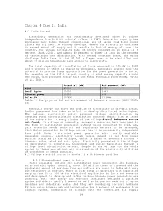 Chapter 4 Case 2: India
4.1 India Context

   Electricity generation has considerably developed since it gained
independence from British colonial rulers in 1947. Generation capacity has
increased many times through conventional way of large coal-fired power
plants and big dams. As economy develops, demand for electricity continues
to exceed amount of supply and it results in lack of energy all over the
country. The annual increasing rate of energy consumption in India is 4
percent (Bank 2000). And almost 40 percent of power is lost in the process
of transmission and distribution. With energy shortage issue, the major
challenge India face is that 80,000 villages have to be electrified and
about 77 million households lack access to electricity.

   The total capacity of installation of India amounted to 109 GW in 2003
and 5 percent of which is shared by renewable. Renewable sources have the
potential to provide large opportunities for the power generation in India.
For example, as the fifth largest country in wind energy capacity around
the world, wind produces nearly half the total renewable power(Reddy, Uitto
et al. 2006).

                         Potential (MW)           Achievement (MW)
Wind                     45000                    1702
Small hydro              15000                    1463
Biomass power            19500                    468
Solar PV                 20/KM2                   25 MWe
Table 1. Energy potential and achievement of Renewable sources (MNES 2002-
03)

   Renewable energy can solve the problem of electricity in off-grid areas.
Indian government has taken an effort to develop distributed technologies.
The national electricity policy proposed village electrification by
creating rural electrification distribution backbone (REDB) with at least
of one sub-station in every cluster of few villagesError! Reference source
not found.. In village or community, renewable resources have been used in
the form of distributed generation without being connected to grid. As,
grid extension needs technical and regulatory matters to be arranged,
distributed generation in village context has to be necessarily independent
from grid. Under distributed power generation with locally available
renewable sources, electricity local people demand is met from power
station installed in the villages, which is based on renewable sources –
biomass, solar, wind and mini hydro. Electricity generated in the village
is distributed to industries, households and public facilities through a
village level distribution network. People in the village run the whole
system by themselves without any intervention of the electricity utilities
of government or other agencies.
4.2 Village electrification in Hosahalli with biomass gasifier

     4.2.1 Biomass-based power in India
   Major available options for distributed power generation are biomass,
solar and mini hydro. Annually, about 200 million tones of firewood and the
equivalent amount of residues from agriculture are burnt in India with very
low efficiency in end-use. There is wide range of gasifiers with capacities
varying from 20 to 500 kW for electrical application in India and research
and development to develop and refine various biomass power generation are
underway. TERI (The Energy and Resource Institute) designed a gasifier
system suitable to gasify firewood as well as briquettes made out of agro-
residues and industrial waste. And they are developing low-cost membrane
filters using biomass ash and technologies for treatment of wastewater from
biomass system. Combustion of biomass with the controlled air supply
                                    18
 