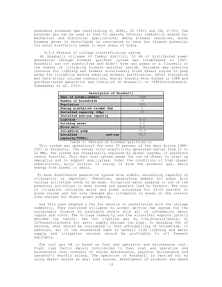 generates producer gas constituting H2 (20%), CO (20%) and CH4 (1-2%). The
producer gas can be used as fuel to operate internal combustion engine for
mechanical and electrical applications. Among biomass resources, woody
biomass grown in waste-lands is considered to have the largest potential
for rural electricity needs in most areas of India.

     4.2.2 Feature of village electrification system
   At Hosahalli villages of Tumkur district, 20 kW of distributed power
generation through biomass gasifier system was established in 1997.
Hosahalli was not electrified and didn’t have any pumps or a flourmill at
the moment of initiating biomass gasifier system. Kerosene was previous
resource for lighting and farmers occasionally hired diesel engine to pump
water for irrigation before adopting biomass gasification. After discussion
was held within village communities, energy forests were formed in 1988 and
gasifier-based generation was installed in Hosahalli in 1998(Ravindranath,
Somashekar et al. 2004).

                            Description of Hosahalli
            Year of establishment                      1988
            Number of households                         35
            Population                                  218
            Energy plantation raised (ha)                4
            Installed capacity (kWe)                     20
            Installed end-use capacity
            Lighting                                    4.0
            Drinking water                              2.6
            Flour mill                                  5.6
            Irrigation pump                            18.5
            Installed                end-use           30.7
            capacity(TOTAL)
                  Table 2. Feature of biomass gasification
   This system was operational for over 90 percent of the days during 1998-
2003 in Hosahalli. The annual total electricity generated varied from 12 to
22 MWh. The system was occasionally replaced by diesel system, if gasifiers
cannot function. This duel fuel system needs the use of diesel to start up
operation and to support auxiliaries. Under the conditions of high diesel
substitution, major portion of energy is from the producer gas, while
energy from diesel is small.

  To make distributed generation system more viable, maximizing capacity of
utilization is important. Therefore, generating demand for power with
various activities needs to be made. Irrigation water pumping is one of the
potential activities to make income and generate load to farmers. The cost
of irrigation including water and power accounted for 10-20 percent of
gross income and the rate charged per irrigation is based on the current
rate charged for diesel power pumping.

   And this case adopted a fee for service in consultation with the village
community. They convinced villagers to accept service fee system for the
sustainable finance by providing people with all of information about
inputs and costs. The village community and the scientific experts jointly
decided the tariff. Fee for lighting was RS 5/bulb-point/month, RS
10/household/month for water supply through the pipe. In deciding fee of
service, what should be considered is that affordability of households. In
addition, all of the households have to benefit from lighting and water
supply and irrigation service should be profitable to all farmers
equitably. .

   The cost per kW is based on fuel and operation and maintenance cost.
Plant load factor mainly contributes to fuel cost and operation and
maintenance cost consists of engine maintenance, gasifier maintenance and
operator’s monthly salary. The operation in Hosahalli is carried out by
using diesel engine as dual fuel system. Development of producer gas based
                                      19
 