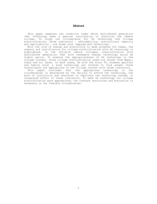 Abstract 

   This paper examines the condition under which distributed generation
(DG) technology make a genuine contribution to electrify the remote
village. To study the circumstance for DG technology and village
electrification, three indicators – affordability, institutional capacity
and replicability - are drawn with ‘appropriate technology’.
   With the role of energy and electricity to make progress for human, the
urgency and justification for village electrification with DG technology is
highlighted. In the off-grid remote villages, electrification with
distributed generation (DG) with renewable energy technology would be
viable option. To examine the appropriateness of DG technology in the
village context, three village electrification cases are chosen from Nepal,
India and Sri Lanka. In each cases, DG with the solar PV, biomass gasifier
and hybrid solar & wind technology are studied to find answer those
technologies are appropriate in the village context with three indicators.
   This   paper  concludes   that  the   appropriate   technology   in  the
circumstances is determined by the ability to afford the technology, the
work of institution and resources to replicate the technology system, or
integrated effect of three indicators. To make DG technology for village
electrification more appropriate, the constant monitoring and evaluation is
necessary in the flexible circumstances.




                                    2
 