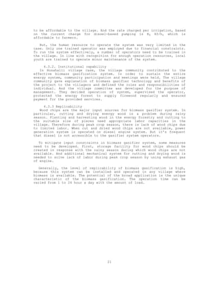 to be affordable to the village. And the rate charged per irrigation, based
on the current charge for diesel-based pumping is RS 40/h, which is
affordable to farmers.

   But, the human resource to operate the system was very limited in the
case. Only one trained operator was employed due to financial constraints.
To run the system effectively, a number of operators need to be trained in
the village. In line with recognition for enough operation resources, local
youth are trained to operate minor maintenance of the system.

     4.3.2. Institutional capability
   In Hosahalli village case, the village community contributed to the
effective biomass gasification system. In order to sustain the entire
energy system, community participation and meetings were held. The village
community gave explanation of biomass gasifier technology and benefits of
the project to the villagers and defined the roles and responsibilities of
individual. And the village committee was developed for the purpose of
management. They decided operation of system, supervised the operator,
protected the energy forest to supply firewood regularly and ensured
payment for the provided services.

     4.3.3 Replicability
   Wood chips are the major input sources for biomass gasifier system. In
particular, cutting and drying energy wood is a problem during rainy
season. Planting and harvesting wood in the energy forestry and cutting to
the suitable size of pieces need appropriate labor capacities in the
village. Therefore during peak crop season, there is lack of wood chips due
to limited labor. When cut and dried wood chips are not available, power
generation system is operated on diesel engine system. But it’s frequent
that diesel is not accessible to the gasifier system operators.

   To mitigate input constraints in biomass gasifier system, some measures
need to be developed. First, storage facility for wood chips should be
created in response with the rainy season during which wood chips are not
available. And additional mechanical system for cutting and drying wood is
needed to solve lack of labor during peak crop season by using exhaust gas
of engine.

   Generally, the level of replicability of biomass gasification is high,
because this system can be installed and operated in any village where
biomass is available. The potential of the broad application is the unique
characteristic of the biomass gasification. The operation time can be
varied from 1 to 24 hour a day with the amount of load.




                                    21
 