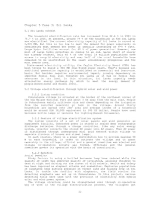 Chapter 5 Case 3: Sri Lanka
5.1 Sri Lanka context

   The household electrification rate has increased from 62.4 % in 2001 to
76.7 % in 2005. At present, around 79 % of the households in the Sri Lanka
are electrified. The current electricity capacity of Sri Lanka is around at
1,835 MW. But this is too low to meet the demand for power especially in
considering that demand for power is annually increasing at 8-9 % rate.
Large hydro facilities account for 60 % of power generation. However, now
most of large hydro potential is coming to an end. Large short of energy
has already started. Only 60 % of the total 18 million populations have
access to on-grid electricity and over half of the rural households have
remained to be electrified in the least economically prosperous and the
most remote area.
  State-owned electricity utility, the Ceylon Electricity Board (CEB) has
been trying to build a 900 MW coal-fired power plant. That’s because all
additional generation capacity is established on commercial and least-cost
basis. But besides negative environmental impact, growing dependency on
imported fossil fuel will threaten Sri Lanka as it has no fossil fuel
resources in its land. In this situation, Sri Lanka urgently needs
alternative energy pathways by which to meet the energy demand of
people(Seneviratne and Rossel 2004).

5.2 Village electrification through hybrid solar and wind power

      5.2.1 Living condition
   Pokunutenna village is situated at the border of the northeast corner of
the Uda Walawe National Park and about 3 km away from the main road. People
in Pokunutenna mainly cultivate rice and chena depending on the irrigation
from the rain-fed reservoir or tank in the village. Around thirty
households are spread over 2km2 area and average income of a household
would be around SLR 18,000 equivalent to 180 US dollar. People have used
kerosene bottle lamps or lanterns for lighting(Ganesh Doluweera).

     5.2.2 Feature of village electrification system
   The system consists of a set of solar panels and wind generator as
supplement facility. Generated power is stored in sealed deep rechargeable
discharge batteries through a charge controller. Like any solar energy
system, inverter converts the stored DC power into AC power. Then AC power
is distributed through underground mini grid network within village to
separate clusters of houses and street lamps.
   In each cluster, there is a power distribution box to provide maximum 50
W to each household. In order to activate the village and to grant
ownership to the village, official and a general committee was elected and
village co-operative society was formed. Officials and the general
committee govern its operation with the basis of constitution.

      5.2.3 Benefits
Social benefits
   Risky factors in using a bottled kerosene lamp have reduced while the
quality of light has improved quality of livelihood, allowing children to
read at night and driving out the threat of wild animals. Health and safety
has been improved as elephant attacks and snakebites. Explosive populations
of elephants keep putting pressure on forest land and raiding crop in Sri
Lanka. To tackle the conflict with elephants, the field station for
detecting elephants was set up in Pokunutenna. In this project, various
detecting tools were used with the provision of electricity from hybrid
solar and wind power system.
   The village structure could be strengthened ever through co-operative
way of work in the village electrification process. The villagers got

                                    22
 
