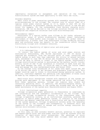 importantly recognized in management and operation of the village
electrification system and made opportunity to have their own voice.

Economic benefits
   Small scale of power generating systems with renewable resources creates
micro-enterprises in the village. The internal rate of return (IRR) of a
typical solar power station system is 13 %, based on that 40% of the
initial investment is government subsidy and monthly tariff is SLR 400 per
house. For example, for the rechargeable flash battery charging micro-
enterprise, IRR can be derived to the village societies through the micro-
enterprise and respective societies fund such micro-enterprises.

Environmental impact
   Pokunutenna is a typical buffer zone village in Sri Lanka, adjacent to
conservation areas or within biodiversity abundant areas. Sustainable
environment of these buffer zone villages is critical for global level of
sustainability. A buffer zone like Pokunutenna village bordering national
park and protected areas has benefit in the conservation effort through
electrifying village with renewable resources.

5.3 Analysis on Feasibility of hybrid solar and wind power

     5.3.1 Affordability
    To install the hybrid system of solar and wind power station and
distribution Pokunutenna, SRL 40,000 equivalent to 400 US dollar is
required per household. From the national point of view, installing the
hybrid system is much less than subsiding the utility to extend national
grid, estimated to cost 800 US dollar per household while village itself
are not be able to afford to invest to the hybrid system. Pokunutenna’s
village electrification system is maintained by the monthly tariff. Current
monthly tariff of SLR 75 per household is collected to make fund and the
local bank manages the fund. It could be used to make the future common
good and manage the core system(Seneviratne and Rossel 2004).
   On the average rural households of Sri Lanka have spent around SRL 400
(4 US dollar) per month to get kerosene and disposable flash battery. This
budget could be used to invest to distributed energy generation system. In
addition, individual expenses for operating like replacement of bulbs could
be made by the respective households within the village.

   Small-scale micro enterprises created with expansion of the system can
provide paid employment in the system operating job within the village.
With these operating persons, village can acquire more stable and
sustaining operating skill. In addition, the battery-charging center, an
example of micro-enterprises in the system has already been set up and it
makes maintenance of the system more feasible(Allerdice and Rogers 2000).

     5.3.2. Institutional capacity
   Village co-operative power generation in Pokunutenna is undertaken by
the coordination and the synergetic collaboration in the village. This
formed the village co-operative society in the Pokunutenna area. The
village co-operative society, as an institutional platform, governed the
operation of hybrid power generation system. It consists of the elected
officials and general committee with a constitution and law for governance
of the system operation. Village co-operative society gives the ownership
of the system to the villagers and consequently, it enhances skill and
capability of the villagers to manage and utilize energy resources for
various socio-economic activities.

     5.3.3 Replicability
   In this case, as seen economic benefit section, potential to replicate
and expand hybrid solar and wind power stations could be relevant with the
formation of small-scale micro enterprises. The advantage of micro
enterprises is that they would address what villager need and provide
                                    23
 