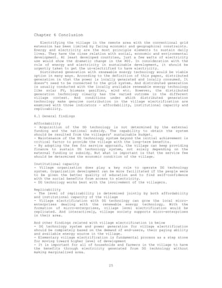 Chapter 6 Conclusion
   Electrifying the village in the remote area with the conventional grid
extension has been limited by facing economic and geographical constraints.
Energy and electricity are the most principle elements to sustain daily
lives. They have the close relation with social, economic and environmental
development. At least developed countries, just a few watts of electricity
use would show the dramatic change in the HDI. In consideration with the
role of energy and electricity in sustainable development, it should be
urgently taken to get the un-electrified to have electricity.
   Distributed generation with renewable energy technology would be viable
option in many ways. According to the definition of this paper, distributed
generation is that the power is locally generated and locally consumed. It
doesn’t need to be connected to the grid system. And distributed generation
is usually conducted with the locally available renewable energy technology
like solar PV, biomass gasifier, wind etc. However, the distributed
generation technology clearly has the varied outcome in the different
village context. And conditions under which distributed generation
technology make genuine contribution in the village electrification are
examined with three indicators – affordability, institutional capacity and
replicability.

6.1 General findings

Affordability
- Acquisition of the DG technology is not determined by the external
funding and the national subsidy. The capability to obtain the system
should be resulted from the villagers’ sustainable budget.
- Maintenance of the DG technology system beyond the initial achievement is
critical factor to provide the village with the long-term benefits.
- By adopting the fee for service approach, the village can keep providing
finance to sustain DG technology system, not solely depending on the
external funding or subsidy. But what is important is that the service fee
should be determined the economic condition of the village.

Institutional capacity
- Village organization does play a key role to operate DG technology
system. Organization development can be more facilitated if the people were
to be given the better quality of education and to find self-confidence
with the social benefits from access to electricity.
- DG technology works best with the involvement of the villagers.

Replicability
- The level of replicability is determined jointly by both affordability
and institutional capacity of the village
- Village electrification with DG technology can grow the local micro-
enterprises dealing with the renewable energy technology. With the
formation of micro-enterprises, village level electrification would be
replicated. And interactively, village society supports micro-enterprises
in their area.

And other findings related with village electrification is below
- DG technology system and power generation for village electrification
should be completely based on the demand of end-users, their paying ability
and available energy source in the village.
- Elementary village electrification is fundamental process as a step stone
for moving toward higher level of development
- It is important for all of households and farmers in the village to have
the benefits through electricity generated from DG technology without
making marginalized area.


                                    25
 