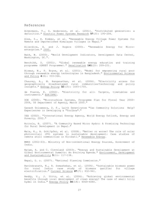References
Ackermann, T., G. Andersson, et al. (2001). "Distributed generation: a
definition." Electric Power Systems Research 57(3): 195-204.

Alex, Z., H. Kimber, et al. "Renewable Energy Village Power Systems for
Remote and Impoverished Himalayan Villages in Nepal."

Allerdice, A. and    J.   Rogers   (2000).      "Renewable   Energy    for    Micro-
enterprise." 2000.

Bank, W. (2000). "World Development Indicators, Development Data Center,
Washington, DC.".

Benchikh, O. (2001). "Global renewable energy education               and    training
programme (GREET Programme)." Desalination 141(2): 209-221.

Biswas, W., P. Bryce, et al. (2001). "Model for empowering rural poor
through renewable energy technologies in Bangladesh." Environmental Science
and Policy 4(6): 333-344.

Chaurey, A., M. Ranganathan, et al. (2004). "Electricity access for
geographically disadvantaged rural communities?technology and policy
insights." Energy Policy 32(15): 1693-1705.

de France, E. (2002).     "Electricity    for   all:   Targets,   timetables      and
instruments." EDF/DPRI.

DOE (2000). "Microturbine Systems, Programme Plan for Fiscal Year 2000-
2006, US Department of Agency, March 2000."

Ganesh Doluweera, S. F., Laith Seneviratne "Can Community Solutions             Help?
Experiences in Developing a "Toolbox"."

IEA (2002). "International Energy Agency, World Energy Outlook, Energy and
Poverty, 2002."

Koirala, B. (2007). "A Community Based Micro Hydro: A Promising Technology
for Rural Development in Nepal."

Mala, K., A. Schl?pfer, et al. (2008). "Better or worse? The role of solar
photovoltaic (PV) systems in sustainable development: Case studies of
remote atoll communities in Kiribati." Renewable Energy.

MNES (2002-03). Ministry of Non-conventional Energy Sources, Government of
India.

Najam, A. and C. Cleveland (2003). "Energy and Sustainable Development at
Global Environmental Summits: An Evolving Agenda." Environment, Development
and Sustainability 5(1): 117-138.

Nepal, G. o. (2007). "National Planning Commission."

Ravindranath, N., H. Somashekar, et al. (2004). "Sustainable biomass power
for   rural   India:  case   study   of   biomass  gasifier  for   village
electrification." Current Science 87(7): 932-941.

Reddy, V., J. Uitto, et al. (2006). "Achieving global environmental
benefits through local development of clean energy? The case of small hilly
hydel in India." Energy Policy 34(18): 4069-4080.


                                     27
 