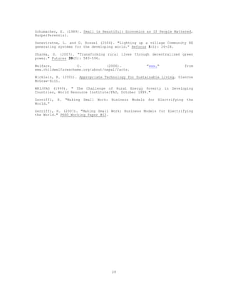 Schumacher, E. (1989). Small is Beautiful: Economics as If People Mattered,
HarperPerennial.

Seneviratne, L. and G. Rossel (2004). "Lighting up a village Community RE
generating systems for the developing world." Refocus 5(1): 26-28.

Sharma, D. (2007). "Transforming rural lives through decentralized green
power." Futures 39(5): 583-596.

Welfare,            C.            (2006).                      "www."               from
www.childwelfarescheme.org/about/nepal/facts.

Wicklein, R. (2001). Appropriate Technology for Sustainable Living, Glencoe
McGraw-Hill.

WRI/FAO (1999). " The Challenge of Rural Energy Poverty in Developing
Countries, World Resource Institute/FAO, October 1999."

Zerriffi,   H.   "Making   Small   Work:   Business   Models   for   Electrifying   the
World."

Zerriffi, H. (2007). "Making Small Work: Business Models for Electrifying
the World." PESD Working Paper #63.




                                           28
 