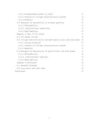 4.2.1 Biomass-based power in India                            £³
   4.2.2 Feature of village electrification system               £³
   4.2.3 Benefits                                                £³
 4.3 Analysis on feasibility of biomass gasifier                 £³
   4.3.1 Affordability                                           £³
   4.3.2. Institutional capability                               £³
   4.3.3 Replicability                                           £³
 Chapter 5 Case 3: Sri Lanka                                     £³
 5.1 Sri Lanka context                                           £³
 5.2 Village electrification through hybrid solar and wind power £³
   5.2.1 Living condition                                        £³
   5.2.2 Feature of village electrification system               £³
   5.2.3 Benefits                                                £³
 5.3 Analysis on Feasibility of hybrid solar and wind power      £³
   5.3.1 Affordability                                           £³
   5.3.2. Institutional capacity                                 £³
   5.3.3 Replicability                                           £³
 Chapter 6 Conclusion                                            £³
 6.1 General findings                                            £³
 6.2 Conclusion and next step                                    £³
References                                                       £³




                                   5
 