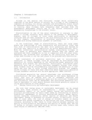 Chapter 1 Introduction
1.1   Introduction

   Village is the spatial and functional concept which collectively
comprises of the whole feature of society. As a village is the fundamental
component of society, its social, economic and environmental status should
be addressed significantly to achieve holistic development of society. But,
in reality, many villages have frequently been excluded from the
governmental development efforts due to the various constraints from
geographical disadvantage to the economic issues.

   Electrification is one of the major indicators to evaluate to what
extent a village currently falls behind in the pathway to development.
However, many of villages in rural areas particularly in developing
countries have not been connected to the grid electricity for a long time.
In this respect, concentration on providing electricity to the poor
villages with strong humanitarian argument is justified.

   In the traditional image of electrification, there are large power
plants and high-voltage of long transmission and distribution lines. And
this form of electrification has been still prevailing and favored by
utilities and, implicitly or explicitly, by policy makers(Zerriffi 2007).
With the conventional electrification system, electrifying villages in
rural areas is generally more expensive because they are remote and
scattered and their consumption is low in comparison with the urban areas.
Therefore, the un-served poor villages by the electricity grid have not
either been focused or are the last place to be provided with electricity.

   Such constraints of providing electricity duet to socio-economic
conditions in remote villages could be challenged by distributed power
generation not solely depending on the centralized power generation with
extending grid network and distribution. Particularly, distributed power
generation with use of locally available renewable sources like solar,
wind, biomass could be environmentally sustainable and beneficial to end-
users and also key to solve village electricity problem. For example,
18,000 villages of India have been identified where electricity generation
through renewable resources will be more appropriate (MNES 2002-03).

   Distributed generation has several advantages over grid-based village
electrification. The most important advantage is that heavy dependence on
fossil fuel will be reduced with use of renewable resources and
consequently, emission of greenhouse gases will be controlled. Transmission
and distribution costs can be downgraded. And distributed generation will
lead to employment to local people because distributed generation system is
run by participation of local people.
1.2    Energy, electricity and sustainable development

   The role that energy plays in sustainable development can be argued
mainly with three pillars of sustainability – social, economic and
environmental aspect. In its social aspect, energy and electricity are
principle pre-requisites for basic human needs by contributing to poverty
eradication, empowerment of socially marginalized people, gender equity,
natural resources conservation, better quality of education and health
improvement. Energy is necessary for economic growth. In particular, in the
case of rural area, the role of energy in economic aspect is mainly
concerned with energy consumption of agriculture and rural industries. For
instance, according to FAO, there is close relation between quantity and
quality of food production and quantity and quality of energy used. The use
of energy in non-agro industries such as boiling sugar cane, tobacco and
copra drying is substantial (WRI/FAO 1999).

                                    6
 