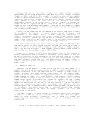 Conventional energy use like fossil fuel significantly stresses
environment by emitting greenhouse gases and exploiting natural resources
(Najam and Cleveland 2003). For example, the wood and charcoal consumption
in Africa cause deforestation of 2 million hectares with soil degradation,
vegetation distinction, animal species and local climate change (Benchikh
2001). Meanwhile, there is other opinion that economic and social
development through using either fossil fuel or alternative energy can
contribute to the improvement of the environment. If only non-fossil fuel
would be used for economic development, there is no environmental stress
arising from energy use and the economic development can also be supportive
for protecting environment.

   Electricity as commodity is indispensable to support the three pillars
of sustainable development – economic growth, social development and
improvement of environment. Access to electricity can contributes to
industry development and income generation; promote social progress through
advanced education, better quality of health treatment, increased gender
quality, and other social welfare(Zerriffi 2007); and improve environmental
condition by removing less efficient way of energy conversion.

   But electricity needs to be more accessible, reliable and affordable for
the people suffering from energy poverty, because the world is divided in
access to the basic energy and electricity needs. About 1.6 billion people
are living without electricity. And another 2 billion people have access to
electricity just to unreliable extent(IEA 2002).

   Energy has an impact on UN’s Human Development Index in the aspects of
equity, empowerment and environmental soundness. Energy impact on HDI can
be varied according to its application in end-user and tasks it performs.
And the positive contribution of electricity to Human Development Index has
the most dramatic change for the first kilowatt-hour(de France 2002). It
reflects the poorest are most likely to benefit from the little amount of
electricity.

1.3    Research question

   Improved form of energy is vital factor for holistic development of a
region. The growth of developing countries will be significantly guided by
energy environment. Given the important role of energy and electricity in
social, economic and environmental improvement and distributed power
generation as an alternative to supply electricity to the geographically
disadvantaged villages, this paper studied three village electrification
cases with the different kinds of technologies of developing countries and
asked those chosen electrification system is feasible in the village
context. In other words, the question is not focused on distributed
generation technology per se, but on the surrounding of the village which
makes the distributed generation technology more feasible in the
consideration with the characteristics each technology has. The feasibility
of distributed generation technology is examined specifically through
village electrification of Humla in Nepal, Hosahalli in India and
Pokunutenna in Sri Lanka.

   This paper attempts to find whether a distributed generation technology
is feasible in the village with reference to the sustainable development
resulting from electricity provision. So, criteria to assess the
feasibility are drawn from inter-relation with the technology and its
surrounding.



      Figure 1. DG technologies and surrounding: inter-related approach



                                     7
 