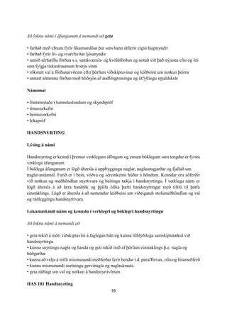 39
Að loknu námi í áfanganum á nemandi að geta
• farðað með efnum fyrir líkamsmálun þar sem hann útfærir eigin hugmyndir
• farðað fyrir lit- og svart/hvítar ljósmyndir
• unnið sérhæfða förðun s.s. samkvæmis- og kvöldförðun og notað við það nýjustu efni og liti
sem fylgja tískustraumum hverju sinni
• rökstutt val á förðunarvörum eftir þörfum viðskiptavinar og leiðbeint um notkun þeirra
• annast almenna förðun með hliðsjón af andlitsgreiningu og útfyllingu spjaldskrár
Námsmat
• frammistaða í kennslustundum og skyndipróf
• tímaverkefni
• heimaverkefni
• lokapróf
HANDSNYRTING
Lýsing á námi
Handsnyrting er kennd í þremur verklegum áföngum og einum bóklegum sem tengdur er fyrsta
verklega áfanganum.
Í bóklega áfanganum er lögð áhersla á uppbyggingu naglar, naglaumgjarðar og fjallað um
naglavandamál. Farið er í bein, vöðva og séreinkenni húðar á höndum. Kenndar eru aðferðir
við notkun og meðhöndlun snyrtivara og beitingu tækja í handsnyrtingu. Í verklegu námi er
lögð áhersla á að læra handtök og þjálfa ólíka þætti handsnyrtingar með tilliti til þarfa
einstaklings. Lögð er áhersla á að nemendur leiðbeini um viðeigandi stofumeðhöndlun og val
og ráðleggingu handsnyrtivara.
Lokamarkmið náms og kennslu í verklegri og bóklegri handsnyrtingu
Að loknu námi á nemandi að
• geta tekið á móti viðskiptavini á faglegan hátt og kunna tilhlýðilega samskiptatækni við
handsnyrtingu
• kunna snyrtingu nagla og handa og geti tekið mið af þörfum einstaklings þ.e. nagla og
húðgerðar
• kunna að velja á milli mismunandi meðferðar fyrir hendur t.d. paraffínvax, olíu og hitameðferð
• kunna mismunandi ásetningu gervinagla og naglaskrauts.
• geta ráðlagt um val og notkun á handsnyrtivörum
HAS 101 Handsnyrting
 
