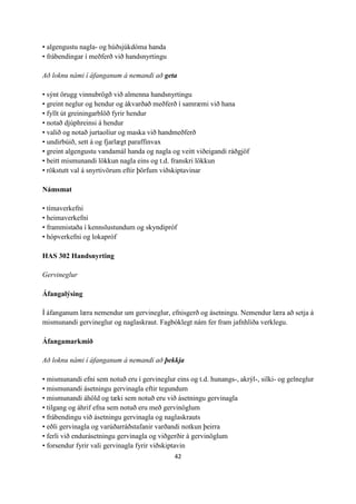 42
• algengustu nagla- og húðsjúkdóma handa
• frábendingar í meðferð við handsnyrtingu
Að loknu námi í áfanganum á nemandi að geta
• sýnt örugg vinnubrögð við almenna handsnyrtingu
• greint neglur og hendur og ákvarðað meðferð í samræmi við hana
• fyllt út greiningarblöð fyrir hendur
• notað djúphreinsi á hendur
• valið og notað jurtaolíur og maska við handmeðferð
• undirbúið, sett á og fjarlægt paraffinvax
• greint algengustu vandamál handa og nagla og veitt viðeigandi ráðgjöf
• beitt mismunandi lökkun nagla eins og t.d. franskri lökkun
• rökstutt val á snyrtivörum eftir þörfum viðskiptavinar
Námsmat
• tímaverkefni
• heimaverkefni
• frammistaða í kennslustundum og skyndipróf
• hópverkefni og lokapróf
HAS 302 Handsnyrting
Gervineglur
Áfangalýsing
Í áfanganum læra nemendur um gervineglur, efnisgerð og ásetningu. Nemendur læra að setja á
mismunandi gervineglur og naglaskraut. Fagbóklegt nám fer fram jafnhliða verklegu.
Áfangamarkmið
Að loknu námi í áfanganum á nemandi að þekkja
• mismunandi efni sem notuð eru í gervineglur eins og t.d. hunangs-, akrýl-, silki- og gelneglur
• mismunandi ásetningu gervinagla eftir tegundum
• mismunandi áhöld og tæki sem notuð eru við ásetningu gervinagla
• tilgang og áhrif efna sem notuð eru með gervinöglum
• frábendingu við ásetningu gervinagla og naglaskrauts
• eðli gervinagla og varúðarráðstafanir varðandi notkun þeirra
• ferli við endurásetningu gervinagla og viðgerðir á gervinöglum
• forsendur fyrir vali gervinagla fyrir viðskiptavin
 