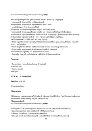 51
Að loknu námi í áfanganum á nemandi að þekkja
• stöðluð greiningarform fyrir líkamann (undir-, meðal- og yfirþyngd)
• mismunandi líkamsstöður og líkamsástand
• mismunandi fituvef húðar og hvað hefur áhrif á hann
• spjaldskrárgerð fyrir líkamsmeðferð
• útfyllingu líkamsgreiningarblaða og geta unnið eftir þeim
• mismunandi straumtegundir sem notaðar eru í líkamsmeðferð og blöndun þeirra
• mismunandi tegundir rafrænnar meðferðar fyrir líkamann þ.e. jafnstraums-, riðstraums- og
örstraumstæki og raförvun fyrir vöðva (faradic), áhrif þeirra og tilgang
• vöðvanuddtæki (t.d. G5) áhrif þeirra og tilgang
• ólíkar tegundir hitameðferðar fyrir líkamann (innrauð ljós, gufu, sauna, bakstra) og virkni
þeirra í meðhöndlun
• helstu djúphreinsiaðferðir með mismunandi efnum, burstum og rafburstum
• helstu virkni almennra og sértækra snyrtivara fyrir líkamann
• samspil nudds og tækja við meðhöndlun líkamans
• forsendur fyrir vali meðhöndlunar með tilliti til líkamsgreiningar
Námsmat
• frammistaða í kennslustundum og skyndipróf
• tímaverkefni
• heimaverkefni
• lokapróf
LSM 301 Líkamsmeðferð
Samhliða ÞJA 106
Sérmeðhöndlanir
Áfangalýsing
Í áfanganum eiga nemendur að tileinka sér nýjungar í meðhöndlun fyrir líkamann og kynnast
mismunandi sérmeðferð og tækjum sem notuð eru.
Áfangamarkmið
Að loknu námi í áfanganum á nemandi að þekkja
• rafmagnstæki og straumtegundir sem notaðar eru við vöðvastyrkjandi meðferð
• tækninýjungar sem fram hafa komið við líkamssnyrtingu
• blöndun ýmiss konar rafstraums í meðhöndlun
• efni sem notuð eru við mismunandi sérmeðhöndlun (ilmolíur, krem, vökvar)
 