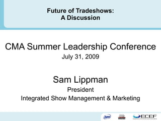Future of Tradeshows: A Discussion CMA Summer Leadership Conference July 31, 2009 Sam Lippman President Integrated Show Management & Marketing 
