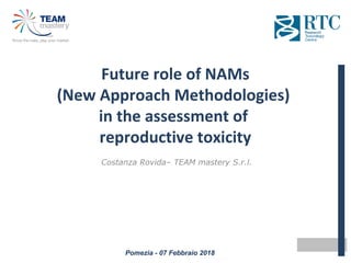 Pomezia - 07 Febbraio 2018
Future role of NAMs
(New Approach Methodologies)
in the assessment of
reproductive toxicity
Costanza Rovida– TEAM mastery S.r.l.
 