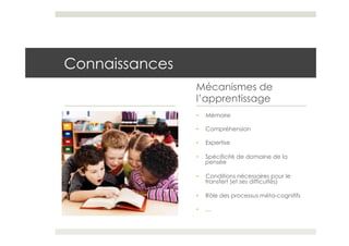 Connaissances
                Mécanismes de
                l’apprentissage
                •    Mémoire

                •    Compréhension

                •    Expertise

                •    Spécificité de domaine de la
                     pensée

                •    Conditions nécessaires pour le
                     transfert (et ses difficultés)

                •    Rôle des processus méta-cognitifs

                •    …
 