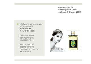Weisberg (2008)
                               Weisberg et al (2008)
                               McCabe & Castel (2008)




②  Effet persuasif du jargon
   et des images
   scientifiques
   (neurosciences)

•    Céder à l’allure
     persuasive des
     neurosciences

•    méprendre des
     descriptions de
     localisation pour des
     explications
 