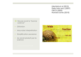 Lilienfeld et al (2010)
                                   Della Sala (ed.) (2007)
                                   OECD (2002)
                                   Howard-Jones (2010)



③  Ne pas avoir la “bonne
   science”

•  Distorsion

•  Mauvaise interprétation

•  Simplification excessive

•  du savoir produit par la
   science


   du savoir produit par la scie
 