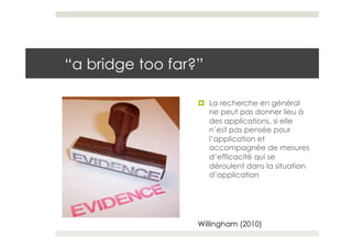 “a bridge too far?”

                  ¤  La recherche en général
                      ne peut pas donner lieu à
                      des applications, si elle
                      n’est pas pensée pour
                      l’application et
                      accompagnée de mesures
                      d’efficacité qui se
                      déroulent dans la situation
                      d’application




                  Willingham (2010)
 