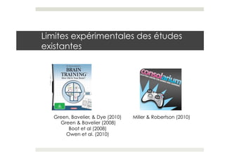 Limites expérimentales des études
existantes




  Green, Bavelier, & Dye (2010)   Miller & Robertson (2010)
    Green & Bavelier (2008)
       Boot et al (2008)
      Owen et al. (2010)
 