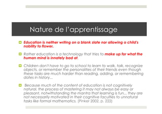 Nature de l’apprentissage
¤  Education is neither writing on a blank slate nor allowing a child's
    nobility to flower. 

¤  Rather education is a technology that tries to make up for what the
    human mind is innately bad at. 

¤  Children don't have to go to school to learn to walk, talk, recognize
    objects, or remember the personalities of their friends even though
    these tasks are much harder than reading, adding, or remembering
    dates in history...

¤  Because much of the content of education is not cognitively
    natural, the process of mastering it may not always be easy or
    pleasant, notwithstanding the mantra that learning is fun... they are
    not necessarily motivated in their cognitive faculties to unnatural
    tasks like formal mathematics. (Pinker 2002, p. 222)
 