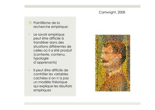 Cartwright, 2008


⑨  Pointillisme de la
   recherche empirique:

•    Le savoir empirique
     peut être difficile à
     transférer dans des
     situations différentes de
     celles où il a été produit
     (contexte, contenu,
     typologie
     d’apprenants)

•    Il peut être difficile de
     contrôler les variables
     cachées si on n’a pas
     un modèle théorique
     qui explique les résultats
     empiriques
 