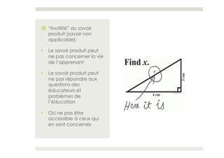 ⑩  “Inutilité” du savoir
   produit (savoir non
   applicable):

•    Le savoir produit peut
     ne pas concerner la vie
     de l’apprenant

•    Le savoir produit peut
     ne pas répondre aux
     questions des
     éducateurs et
     problèmes de
     l’éducation

•    OU ne pas être
     accessible à ceux qui
     en sont concernés
 