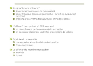 ¤  Avoir la “bonne science”
   ¤  Savoir empirique (qu’est-ce qui marche)
   ¤  Savoir théorique (pourquoi ça marche – qu’est-ce qui pourrait
       marcher)
   ¤  produit par des méthodes rigoureuses et modèles solides


¤  L’utiliser à bon escient et éthiquement
   ¤  en connaissance de l’ensemble de la recherche
   ¤  en déclarant clairement ses limites et conditions de validité


¤  Produire du savoir utile
   ¤  par rapport aux besoins réels de l’éducation
   ¤  Et des apprenants

¤  Le diffuser de manière accessible
   ¤  Informer
   ¤  Former
 