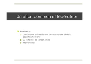 Un effort commun et fédérateur


¤  Au niveau
  ¤  Disciplinaire, entre sciences de l’apprendre et de la
      cognition humaine
  ¤  Du terrain et de la recherche
  ¤  International
 