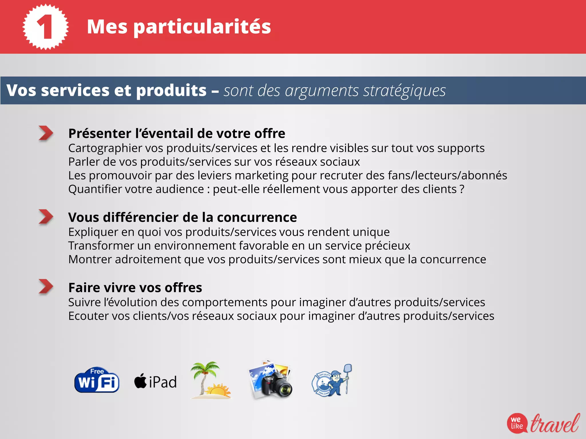 Présenter l’éventail de votre offre
Cartographier vos produits/services et les rendre visibles sur tout vos supports
Parler de vos produits/services sur vos réseaux sociaux
Les promouvoir par des leviers marketing pour recruter des fans/lecteurs/abonnés
Quantifier votre audience : peut-elle réellement vous apporter des clients ?
Vous différencier de la concurrence
Expliquer en quoi vos produits/services vous rendent unique
Transformer un environnement favorable en un service précieux
Montrer adroitement que vos produits/services sont mieux que la concurrence
Faire vivre vos offres
Suivre l’évolution des comportements pour imaginer d’autres produits/services
Ecouter vos clients/vos réseaux sociaux pour imaginer d’autres produits/services
Vos services et produits – sont des arguments stratégiques
Mes particularités1
 