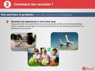 Raconter les expériences à vivre chez vous
Ne pas montrer vos produits/services mais plutôt les mettre en scène (storytelling)
Créer, récupérer et partager les récits/photos/vidéos de vos clients qui valorisent vos
produits et vos services
Vos services et produits – sont des arguments stratégiques
Comment me raconter ?2
 