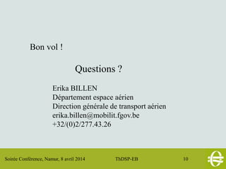 Soirée Conférence, Namur, 8 avril 2014 ThDSP-EB 10
Bon vol !
Questions ?
Erika BILLEN
Département espace aérien
Direction générale de transport aérien
erika.billen@mobilit.fgov.be
+32/(0)2/277.43.26
 
