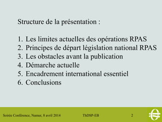 Soirée Conférence, Namur, 8 avril 2014 ThDSP-EB 2
Structure de la présentation :
1. Les limites actuelles des opérations RPAS
2. Principes de départ législation national RPAS
3. Les obstacles avant la publication
4. Démarche actuelle
5. Encadrement international essentiel
6. Conclusions
 