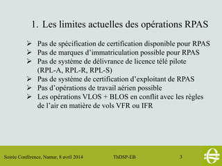 Soirée Conférence, Namur, 8 avril 2014 ThDSP-EB 3
1. Les limites actuelles des opérations RPAS
 Pas de spécification de certification disponible pour RPAS
 Pas de marques d’immatriculation possible pour RPAS
 Pas de système de délivrance de licence télé pilote
(RPL-A, RPL-R, RPL-S)
 Pas de système de certification d’exploitant de RPAS
 Pas d’opérations de travail aérien possible
 Les opérations VLOS + BLOS en conflit avec les règles
de l’air en matière de vols VFR ou IFR
 