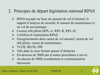 Soirée Conférence, Namur, 8 avril 2014 ThDSP-EB 4
2. Principes de départ législation national RPAS
 RPAS accepté sur base du manuel de vol d’aéronef, le
rapport d’analyse de sécurité, le manuel de maintenance et
un vol de test pratique
 Licence télé piloté (RPL-A, RPL-R, RPL-S)
 Certificat d’exploitation RPAS
 Enregistrements dans carnet de vol aéronef, carnet de vol
télé pilote, carnet de maintenance
 VLOS, BLOS, IFR
 Vols dans la zone fermée autour d’obstacles
 En-dessous de 500ft pas d’autres procédures à suivre
 Au-dessus de 500ft coordination et communication
nécessaire
 
