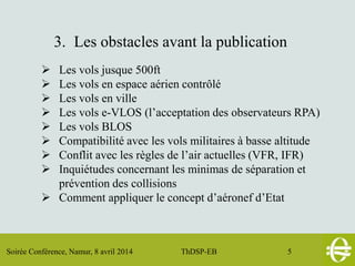 Soirée Conférence, Namur, 8 avril 2014 ThDSP-EB 5
3. Les obstacles avant la publication
 Les vols jusque 500ft
 Les vols en espace aérien contrôlé
 Les vols en ville
 Les vols e-VLOS (l’acceptation des observateurs RPA)
 Les vols BLOS
 Compatibilité avec les vols militaires à basse altitude
 Conflit avec les règles de l’air actuelles (VFR, IFR)
 Inquiétudes concernant les minimas de séparation et
prévention des collisions
 Comment appliquer le concept d’aéronef d’Etat
 