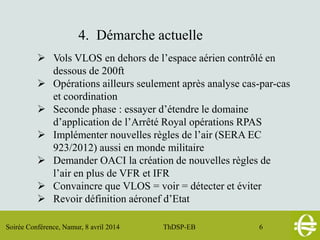 Soirée Conférence, Namur, 8 avril 2014 ThDSP-EB 6
4. Démarche actuelle
 Vols VLOS en dehors de l’espace aérien contrôlé en
dessous de 200ft
 Opérations ailleurs seulement après analyse cas-par-cas
et coordination
 Seconde phase : essayer d’étendre le domaine
d’application de l’Arrêté Royal opérations RPAS
 Implémenter nouvelles règles de l’air (SERA EC
923/2012) aussi en monde militaire
 Demander OACI la création de nouvelles règles de
l’air en plus de VFR et IFR
 Convaincre que VLOS = voir = détecter et éviter
 Revoir définition aéronef d’Etat
 