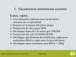 Soirée Conférence, Namur, 8 avril 2014 ThDSP-EB 7
5. Encadrement international essentiel
EASA / AESA :
 Avoir démarche cohérente pour travail aérien /
exécution de vol spécialisée
 Promouvoir la licence télé pilote unique
 Promouvoir de vols jusque 500ft
 Développer règles de l’air autres que VFR/IFR
 Promouvoir des vols VLOS/BLOS/IFR
 Développer spécifications de certification, règles pour
exploitation RPAS et règles pour licence télé pilote
 Développer règles communes pour RPAS < 150kg
 