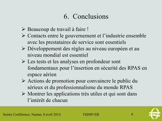 Soirée Conférence, Namur, 8 avril 2014 ThDSP-EB 9
6. Conclusions
 Beaucoup de travail à faire !
 Contacts entre le gouvernement et l’industrie ensemble
avec les prestataires de service sont essentiels
 Développement des règles au niveau européen et au
niveau mondial est essentiel
 Les tests et les analyses en profondeur sont
fondamentaux pour l’insertion en sécurité des RPAS en
espace aérien
 Actions de promotion pour convaincre le public du
sérieux et du professionnalisme du monde RPAS
 Montrer les applications très utiles et qui sont dans
l’intérêt de chacun
 