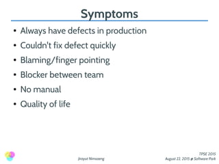 Jirayut Nimsaeng
TPSE 2015
August 22, 2015 @ Software Park
Symptoms
● Always have defects in production
● Couldn't fix defect quickly
● Blaming/finger pointing
● Blocker between team
● No manual
● Quality of life
 