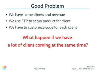 Jirayut Nimsaeng
TPSE 2015
August 22, 2015 @ Software Park
Good Problem
● We have some clients and revenue
● We use FTP to setup product for client
● We have to customize code for each client
What happen if we have
a lot of client coming at the same time?
 